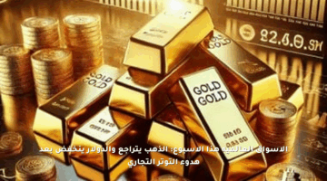الأسواق العالمية هذا الأسبوع: الذهب يتراجع والدولار ينخفض بعد هدوء التوتر التجاري